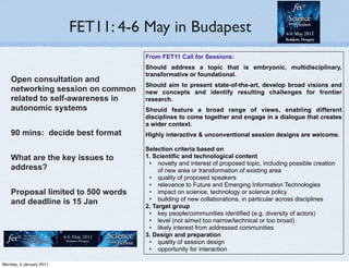 FET11: 4-6 May in Budapest
                                    From FET11 Call for Sessions:
                                    Should address a topic that is embryonic, multidisciplinary,
                                    transformative or foundational.
    Open consultation and
                                    Should aim to present state-of-the-art, develop broad visions and
    networking session on common    new concepts and identify resulting challenges for frontier
    related to self-awareness in    research.
    autonomic systems               Should feature a broad range of views, enabling different
                                    disciplines to come together and engage in a dialogue that creates
                                    a wider context.
    90 mins: decide best format     Highly interactive & unconventional session designs are welcome.

                                    Selection criteria based on
    What are the key issues to      1. Scientific and technological content
                                     • novelty and interest of proposed topic, including possible creation
    address?                             of new area or transformation of existing area
                                     • quality of proposed speakers
                                     • relevance to Future and Emerging Information Technologies
    Proposal limited to 500 words    • impact on science, technology or science policy
                                     • building of new collaborations, in particular across disciplines
    and deadline is 15 Jan          2. Target group
                                     • key people/communities identified (e.g. diversity of actors)
                                     • level (not aimed too narrow/technical or too broad)
                                     • likely interest from addressed communities
                                    3. Design and preparation
                                     • quality of session design
                                     • opportunity for interaction

Monday, 3 January 2011
 