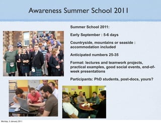 Awareness Summer School 2011

                                    Summer School 2011:

                                    Early September : 5-6 days

                                    Countryside, mountains or seaside :
                                    accommodation included

                                    Anticipated numbers 25-35

                                    Format: lectures and teamwork projects,
                                    practical examples, good social events, end-of-
                                    week presentations

                                    Participants: PhD students, post-docs, yours?




Monday, 3 January 2011
 