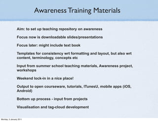 Awareness Training Materials

                Aim: to set up teaching repository on awareness

                Focus now is downloadable slides/presentations

                Focus later: might include text book

                Templates for consistency wrt formatting and layout, but also wrt
                content, terminology, concepts etc

                Input from summer school teaching materials, Awareness project,
                workshops

                Weekend lock-in in a nice place!

                Output to open courseware, tutorials, ITunesU, mobile apps (iOS,
                Android)

                Bottom up process - input from projects

                Visualisation and tag-cloud development


Monday, 3 January 2011
 