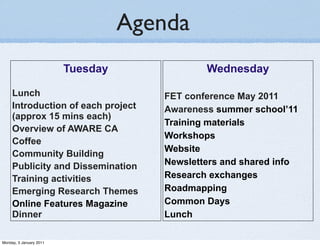 Agenda
                         Tuesday              Wednesday

     Lunch                            FET conference May 2011
     Introduction of each project     Awareness summer school’11
     (approx 15 mins each)
                                      Training materials
     Overview of AWARE CA
                                      Workshops
     Coffee
                                      Website
     Community Building
     Publicity and Dissemination      Newsletters and shared info
     Training activities              Research exchanges
     Emerging Research Themes         Roadmapping
     Online Features Magazine         Common Days
     Dinner                           Lunch

Monday, 3 January 2011
 