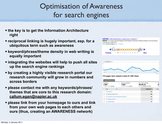 Optimisation of Awareness
                             for search engines
    • the key is to get the Information Architecture
        right
    • reciprocal linking is hugely important, esp. for a
        ubiquitous term such as awareness
    • keyword/phrase/theme density in web writing is
        equally important
    • integrating the websites will help to push all sites
        up the search engine rankings
    • by creating a highly visible research portal our
        research community will grow in numbers and
        across borders
    • please contact me with any keywords/phrases/
        themes that are core to this research domain:
        callum.egan@napier.ac.uk
    • please link from your homepage to ours and link
        from your own web pages to each others and
        ours (thus, creating an AWARENESS network)

Monday, 3 January 2011
 