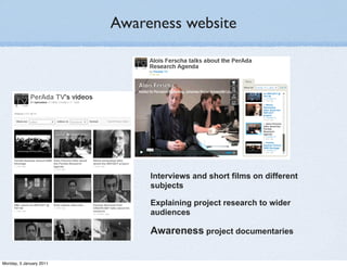Awareness website




                              Interviews and short films on different
                              subjects

                              Explaining project research to wider
                              audiences

                              Awareness project documentaries


Monday, 3 January 2011
 