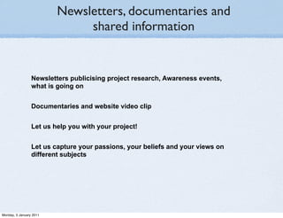 Newsletters, documentaries and
                              shared information


                 Newsletters publicising project research, Awareness events,
                 what is going on


                 Documentaries and website video clip


                 Let us help you with your project!


                 Let us capture your passions, your beliefs and your views on
                 different subjects




Monday, 3 January 2011
 