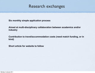 Research exchanges


              Six monthly simple application process


              Aimed at multi-disciplinary collaboration between academics and/or
              industry


              Contribution to travel/accommodation costs (need match funding, or in
              kind)


              Short article for website to follow




Monday, 3 January 2011
 