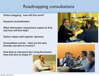 Roadmapping consultations
    Online blogging: how will this work?

    Keyword recombination

    What information researchers expect to find,
    and how will this help?

    Online videos with experts’ opinions

    Consultation events: what are the best
    formats and who to involve?

    How best to represent the Living Document,
    how and who to shape it?




Monday, 3 January 2011
 