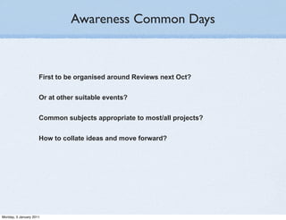 Awareness Common Days



                     First to be organised around Reviews next Oct?


                     Or at other suitable events?


                     Common subjects appropriate to most/all projects?


                     How to collate ideas and move forward?




Monday, 3 January 2011
 