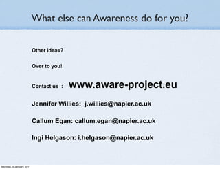 What else can Awareness do for you?

                         Other ideas?


                         Over to you!


                         Contact us :   www.aware-project.eu
                         Jennifer Willies: j.willies@napier.ac.uk

                         Callum Egan: callum.egan@napier.ac.uk

                         Ingi Helgason: i.helgason@napier.ac.uk



Monday, 3 January 2011
 