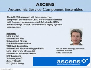 ASCENS:
              Autonomic Service-Component Ensembles
           The ASCENS approach will focus on service-
           component ensembles (SCEs), hierarchical ensembles
           built from service components (SCs), simpler SCEs
           and knowledge units (K) connected via highly dynamic
           infrastructure.


          Partners:
          LMU Munich
          Università di Pisa
          Università di Firenze
          Fraunhofer Gesellschaft
          VERIMAG Laboratory
          Università di Modena e Reggio Emilia           Prof. Dr. Martin Wirsing (Coordinator)
          Lero - University of Limerick                  Universität München,
                                                         Institut für Informatik
          Universite Libre de Bruxelles
          EPF Lausanne
          Volkswagen AG
          Zimory GmbH
          ISTI (Third Party)

Monday, 3 January 2011
 