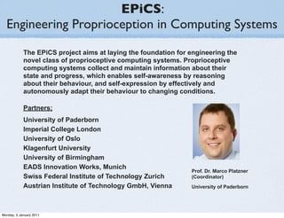 EPiCS:
  Engineering Proprioception in Computing Systems
            The EPiCS project aims at laying the foundation for engineering the
            novel class of proprioceptive computing systems. Proprioceptive
            computing systems collect and maintain information about their
            state and progress, which enables self-awareness by reasoning
            about their behaviour, and self-expression by effectively and
            autonomously adapt their behaviour to changing conditions.

            Partners:
            University of Paderborn
            Imperial College London
            University of Oslo
            Klagenfurt University
            University of Birmingham
            EADS Innovation Works, Munich
                                                                Prof. Dr. Marco Platzner
            Swiss Federal Institute of Technology Zurich        (Coordinator)
            Austrian Institute of Technology GmbH, Vienna       University of Paderborn




Monday, 3 January 2011
 