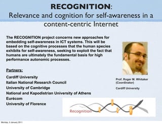 RECOGNITION:
       Relevance and cognition for self-awareness in a
                  content-centric Internet
     The RECOGNITION project concerns new approaches for
     embedding self-awareness in ICT systems. This will be
     based on the cognitive processes that the human species
     exhibits for self-awareness, seeking to exploit the fact that
     humans are ultimately the fundamental basis for high
     performance autonomic processes.

     Partners:
     Cardiff University                                              Prof. Roger M. Whitaker
     Italian National Research Council                               (Coordinator)
     University of Cambridge                                         Cardiff University
     National and Kapodistrian University of Athens
     Eurécom
     University of Florence



Monday, 3 January 2011
 
