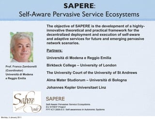 SAPERE:
                   Self-Aware Pervasive Service Ecosystems
                              The objective of SAPERE is the development of a highly-
                              innovative theoretical and practical framework for the
                              decentralized deployment and execution of self-aware
                              and adaptive services for future and emerging pervasive
                              network scenarios.

                              Partners:

                              Università di Modena e Reggio Emilia

    Prof. Franco Zambonelli   Birkbeck College – University of London
    (Coordinator)
    Università di Modena
                              The University Court of the University of St Andrews
    e Reggio Emilia
                              Alma Mater Studiorum – Università di Bologna

                              Johannes Kepler Universitaet Linz




Monday, 3 January 2011
 