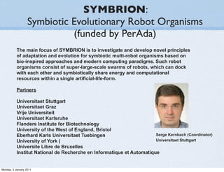 SYMBRION:
                   Symbiotic Evolutionary Robot Organisms
                             (funded by PerAda)
           The main focus of SYMBRION is to investigate and develop novel principles
           of adaptation and evolution for symbiotic multi-robot organisms based on
           bio-inspired approaches and modern computing paradigms. Such robot
           organisms consist of super-large-scale swarms of robots, which can dock
           with each other and symbiotically share energy and computational
           resources within a single artificial-life-form.

           Partners

           Universitaet Stuttgart
           Universitaet Graz
           Vrije Universiteit
           Universitaet Karlsruhe
           Flanders Institute for Biotechnology
           University of the West of England, Bristol
           Eberhard Karls Universitaet Tuebingen                       Serge Kernbach (Coordinator)
           University of York (                                        Universitaet Stuttgart
           Universite Libre de Bruxelles
           Institut National de Recherche en Informatique et Automatique


Monday, 3 January 2011
 