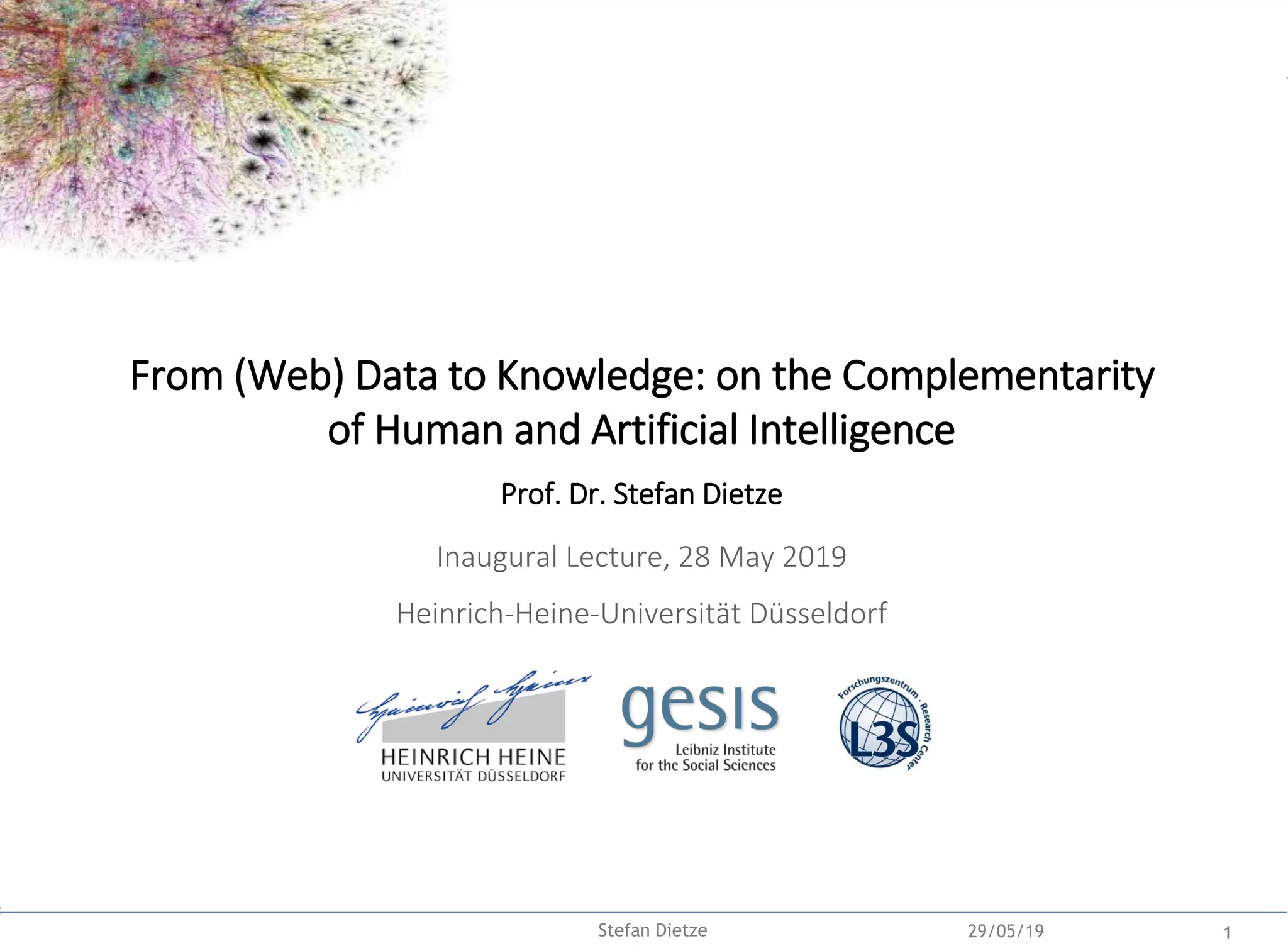 Backup
29/05/19 1Stefan Dietze
From (Web) Data to Knowledge: on the Complementarity
of Human and Artificial Intelligence
Prof. Dr. Stefan Dietze
Inaugural Lecture, 28 May 2019
Heinrich-Heine-Universität Düsseldorf
 