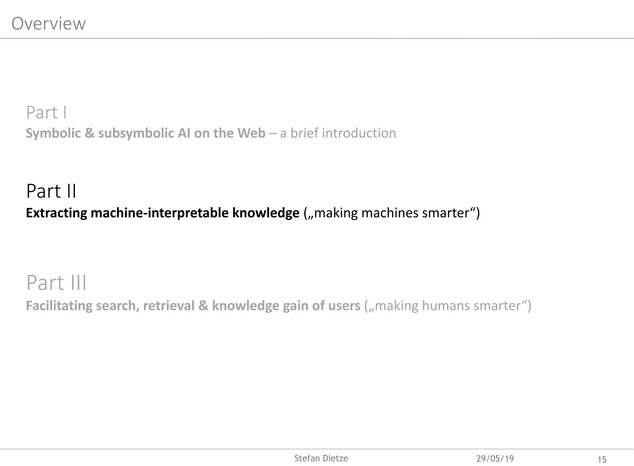 Overview
Part I
Symbolic & subsymbolic AI on the Web – a brief introduction
Part II
Extracting machine-interpretable knowledge („making machines smarter“)
Part III
Facilitating search, retrieval & knowledge gain of users („making humans smarter“)
29/05/19 15Stefan Dietze
 