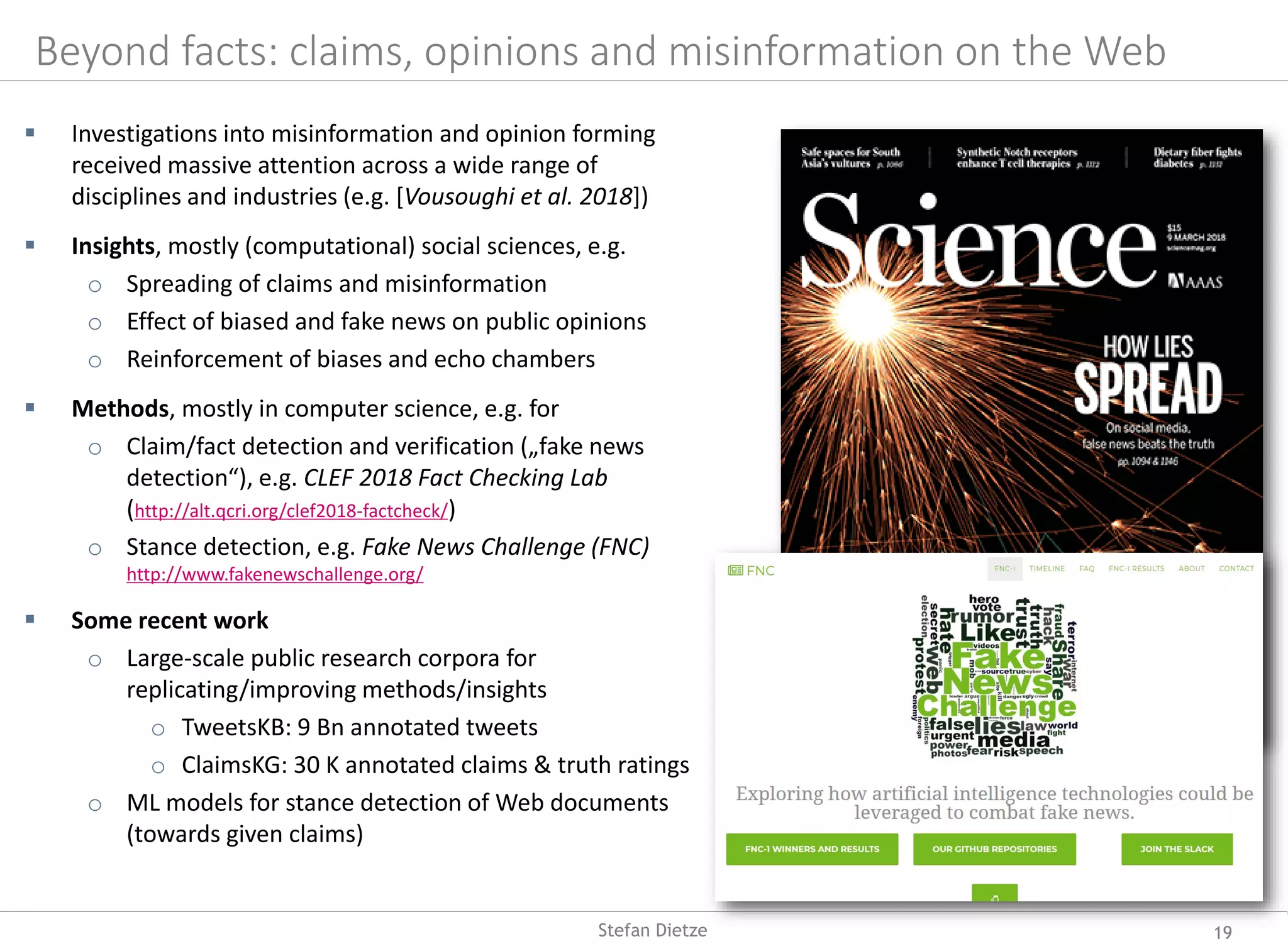 Beyond facts: claims, opinions and misinformation on the Web
 Investigations into misinformation and opinion forming
received massive attention across a wide range of
disciplines and industries (e.g. [Vousoughi et al. 2018])
 Insights, mostly (computational) social sciences, e.g.
o Spreading of claims and misinformation
o Effect of biased and fake news on public opinions
o Reinforcement of biases and echo chambers
 Methods, mostly in computer science, e.g. for
o Claim/fact detection and verification („fake news
detection“), e.g. CLEF 2018 Fact Checking Lab
(http://alt.qcri.org/clef2018-factcheck/)
o Stance detection, e.g. Fake News Challenge (FNC)
http://www.fakenewschallenge.org/
 Some recent work
o Large-scale public research corpora for
replicating/improving methods/insights
o TweetsKB: 9 Bn annotated tweets
o ClaimsKG: 30 K annotated claims & truth ratings
o ML models for stance detection of Web documents
(towards given claims)
19Stefan Dietze
 