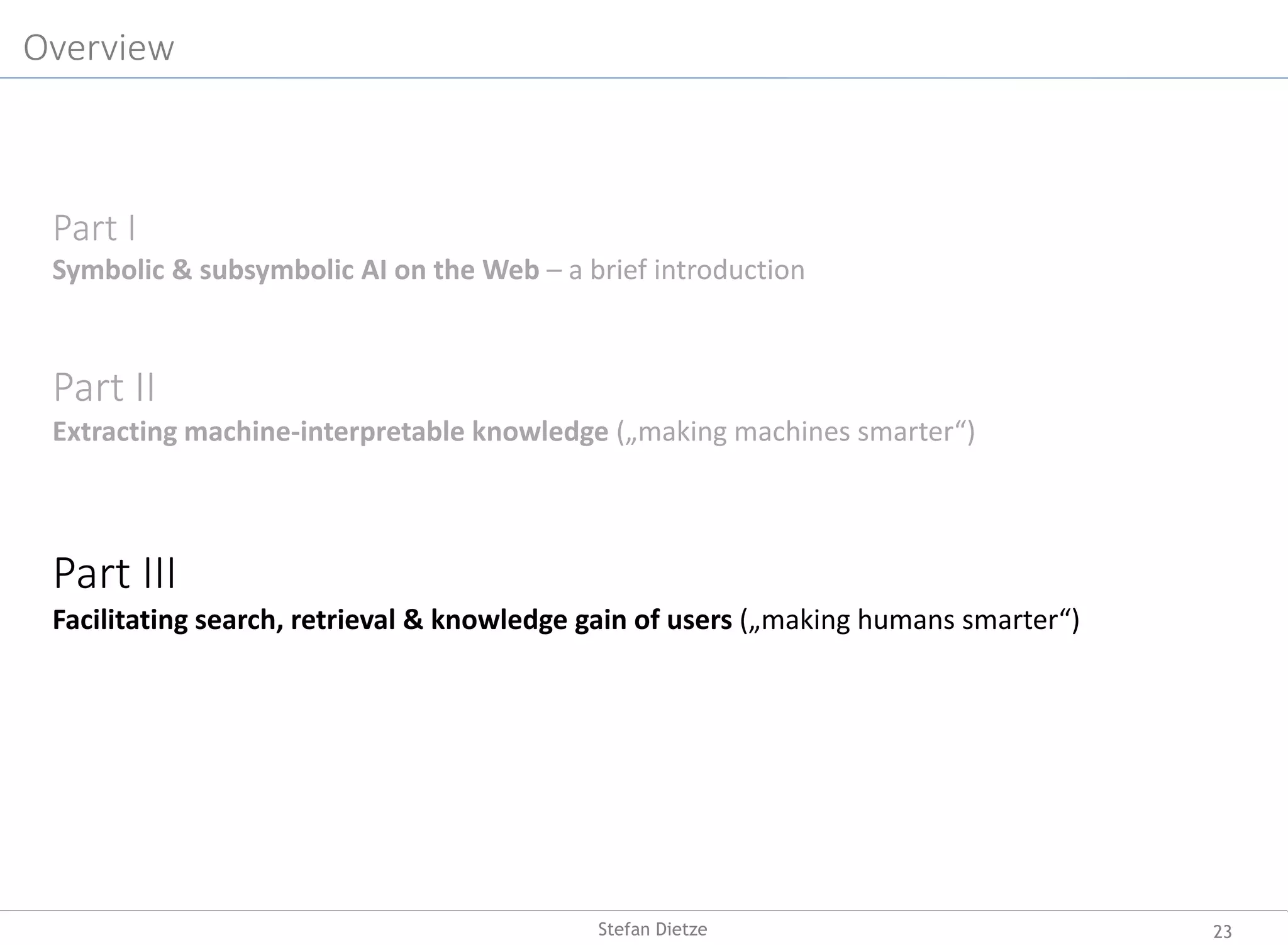 Overview
Part I
Symbolic & subsymbolic AI on the Web – a brief introduction
Part II
Extracting machine-interpretable knowledge („making machines smarter“)
Part III
Facilitating search, retrieval & knowledge gain of users („making humans smarter“)
23Stefan Dietze
 