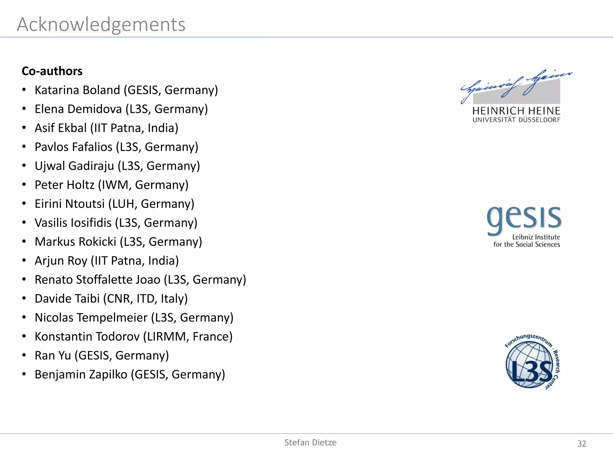 Acknowledgements
Co-authors
• Katarina Boland (GESIS, Germany)
• Elena Demidova (L3S, Germany)
• Asif Ekbal (IIT Patna, India)
• Pavlos Fafalios (L3S, Germany)
• Ujwal Gadiraju (L3S, Germany)
• Peter Holtz (IWM, Germany)
• Eirini Ntoutsi (LUH, Germany)
• Vasilis Iosifidis (L3S, Germany)
• Markus Rokicki (L3S, Germany)
• Arjun Roy (IIT Patna, India)
• Renato Stoffalette Joao (L3S, Germany)
• Davide Taibi (CNR, ITD, Italy)
• Nicolas Tempelmeier (L3S, Germany)
• Konstantin Todorov (LIRMM, France)
• Ran Yu (GESIS, Germany)
• Benjamin Zapilko (GESIS, Germany)
32Stefan Dietze
 