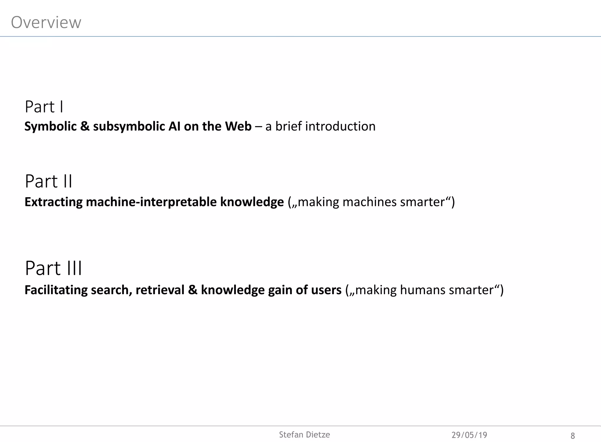 Part I
Symbolic & subsymbolic AI on the Web – a brief introduction
Part II
Extracting machine-interpretable knowledge („making machines smarter“)
Part III
Facilitating search, retrieval & knowledge gain of users („making humans smarter“)
Overview
29/05/19 8Stefan Dietze
 