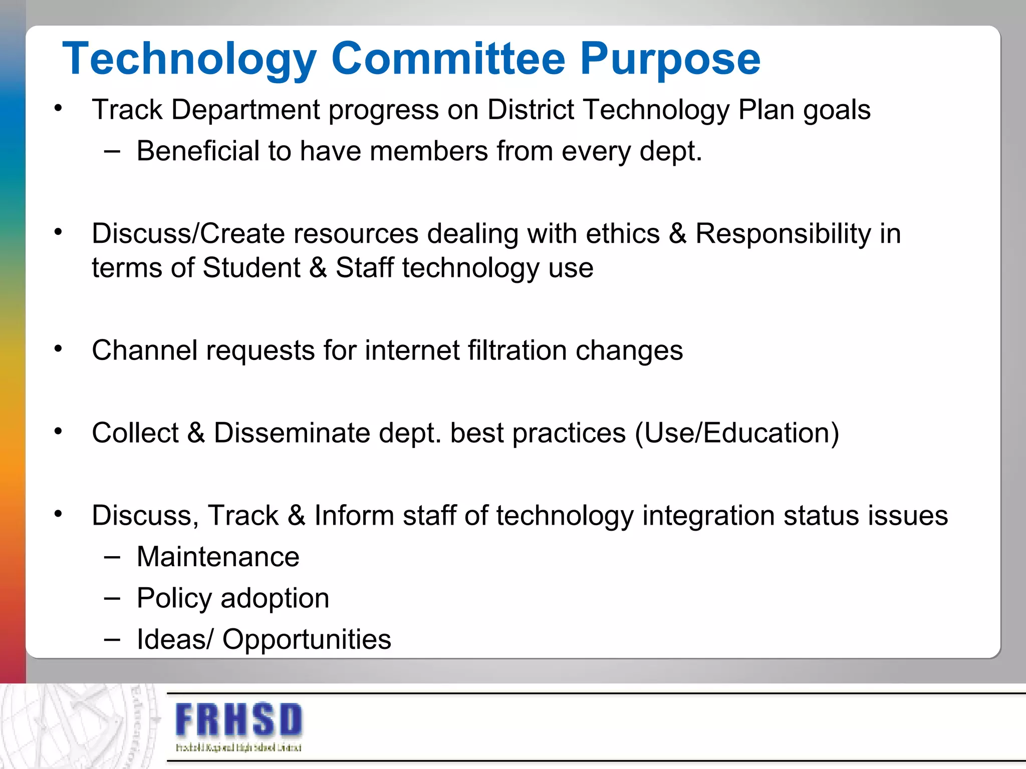 Technology Committee Purpose Track Department progress on District Technology Plan goals Beneficial to have members from every dept. Discuss/Create resources dealing with ethics & Responsibility in terms of Student & Staff technology use Channel requests for internet filtration changes Collect & Disseminate dept. best practices (Use/Education) Discuss, Track & Inform staff of technology integration status issues Maintenance Policy adoption Ideas/ Opportunities