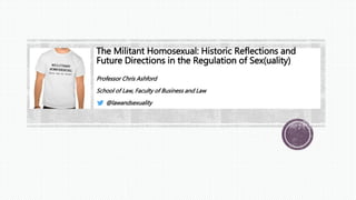 The Militant Homosexual: Historic Reflections and
Future Directions in the Regulation of Sex(uality)
Professor Chris Ashford
School of Law, Faculty of Business and Law
@lawandsexuality
 