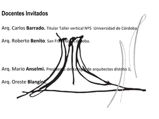 Docentes Invitados Arq. Carlos  Barrado.   Titular Taller vertical Nº5  Universidad de Córdoba. Arq. Roberto  Benito . San Francisco, Córdoba. Arq. Mario  Anselmi.   Presidente del colegio de arquitectos distrito 1.   Arq. Oreste  Blangini.  