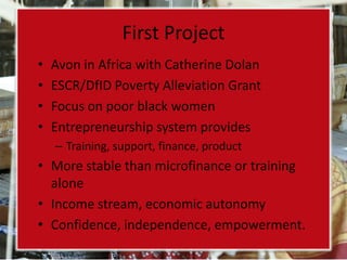 First Project
•   Avon in Africa with Catherine Dolan
•   ESCR/DfID Poverty Alleviation Grant
•   Focus on poor black women
•   Entrepreneurship system provides
    – Training, support, finance, product
• More stable than microfinance or training
  alone
• Income stream, economic autonomy
• Confidence, independence, empowerment.
 