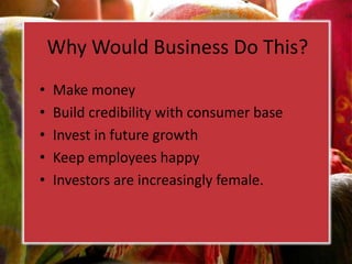 Why Would Business Do This?
• Make money
• Build credibility with consumer base
• Invest in future growth
• Keep employees happy
• Investors are increasingly female.