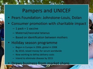 Pampers and UNICEF
• Pears Foundation: Johnstone-Louis, Dolan
• Consumer promotion with charitable impact
  – 1 pack = 1 vaccine
  – Maternal/neonatal tetanus
  – Based on identification between mothers
• Holiday season programme
  –   Begun in Europe in 2006, global in 2008
  –   By 2010, raised money for serum worldwide
  –   Now working to defray delivery costs
  –   Intend to eliminate disease by 2015

• Draws business from market share.
 