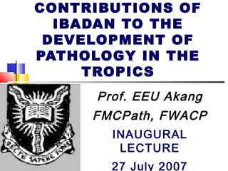 CONTRIBUTIONS OF
IBADAN TO THE
DEVELOPMENT OF
PATHOLOGY IN THE
TROPICS
Prof. EEU Akang
FMCPath, FWACP
INAUGURAL
LECTURE
27 July 2007

 