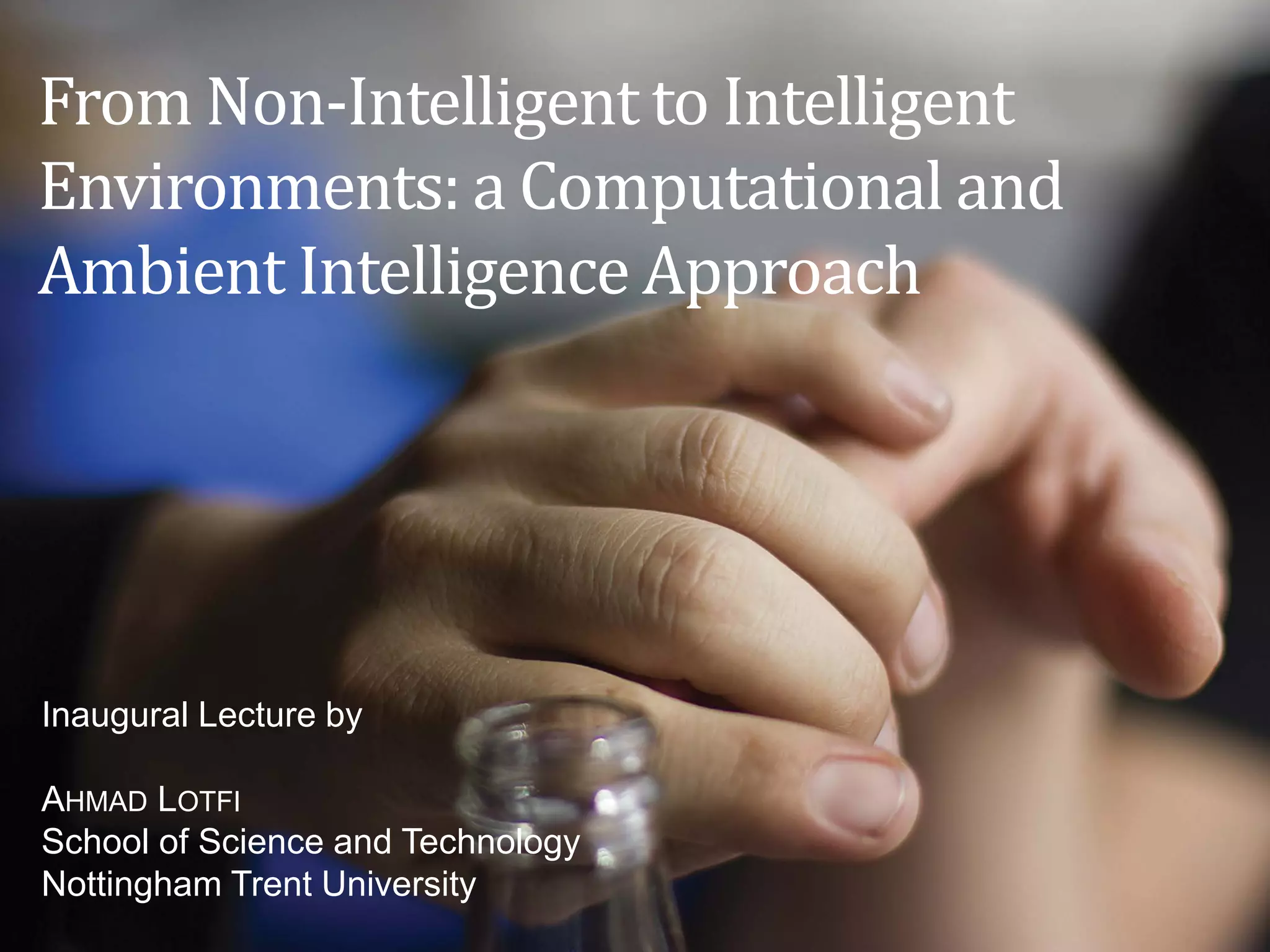 From Non-Intelligent to Intelligent
Environments: a Computational and
Ambient Intelligence Approach
Inaugural Lecture by
AHMAD LOTFI
School of Science and Technology
Nottingham Trent University
 