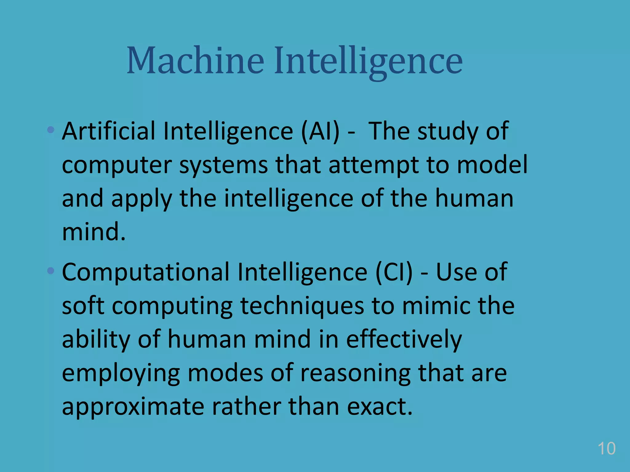 Machine Intelligence
• Artificial Intelligence (AI) - The study of
computer systems that attempt to model
and apply the intelligence of the human
mind.
• Computational Intelligence (CI) - Use of
soft computing techniques to mimic the
ability of human mind in effectively
employing modes of reasoning that are
approximate rather than exact.
10
 