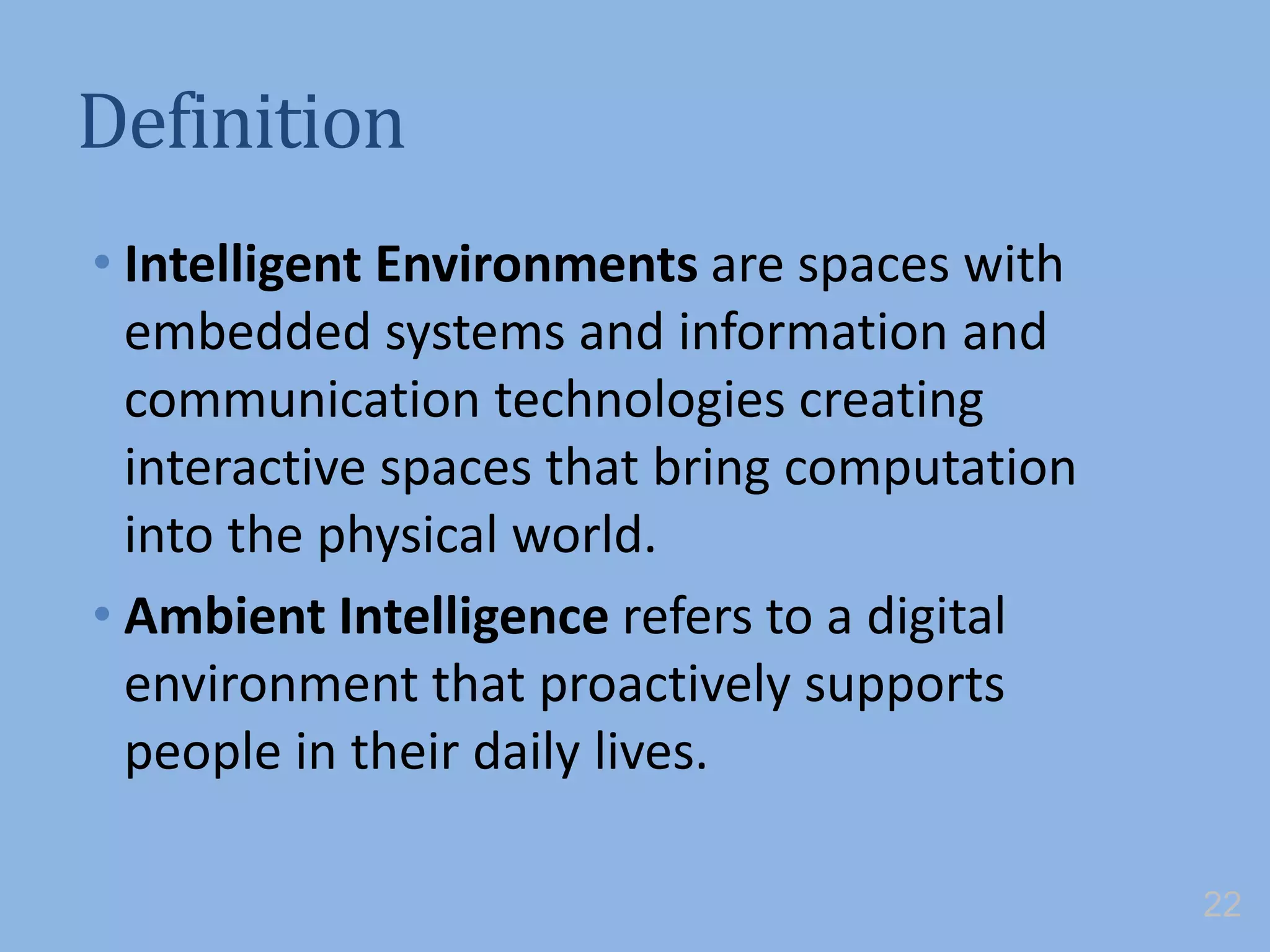 Definition
• Intelligent Environments are spaces with
embedded systems and information and
communication technologies creating
interactive spaces that bring computation
into the physical world.
• Ambient Intelligence refers to a digital
environment that proactively supports
people in their daily lives.
22
 