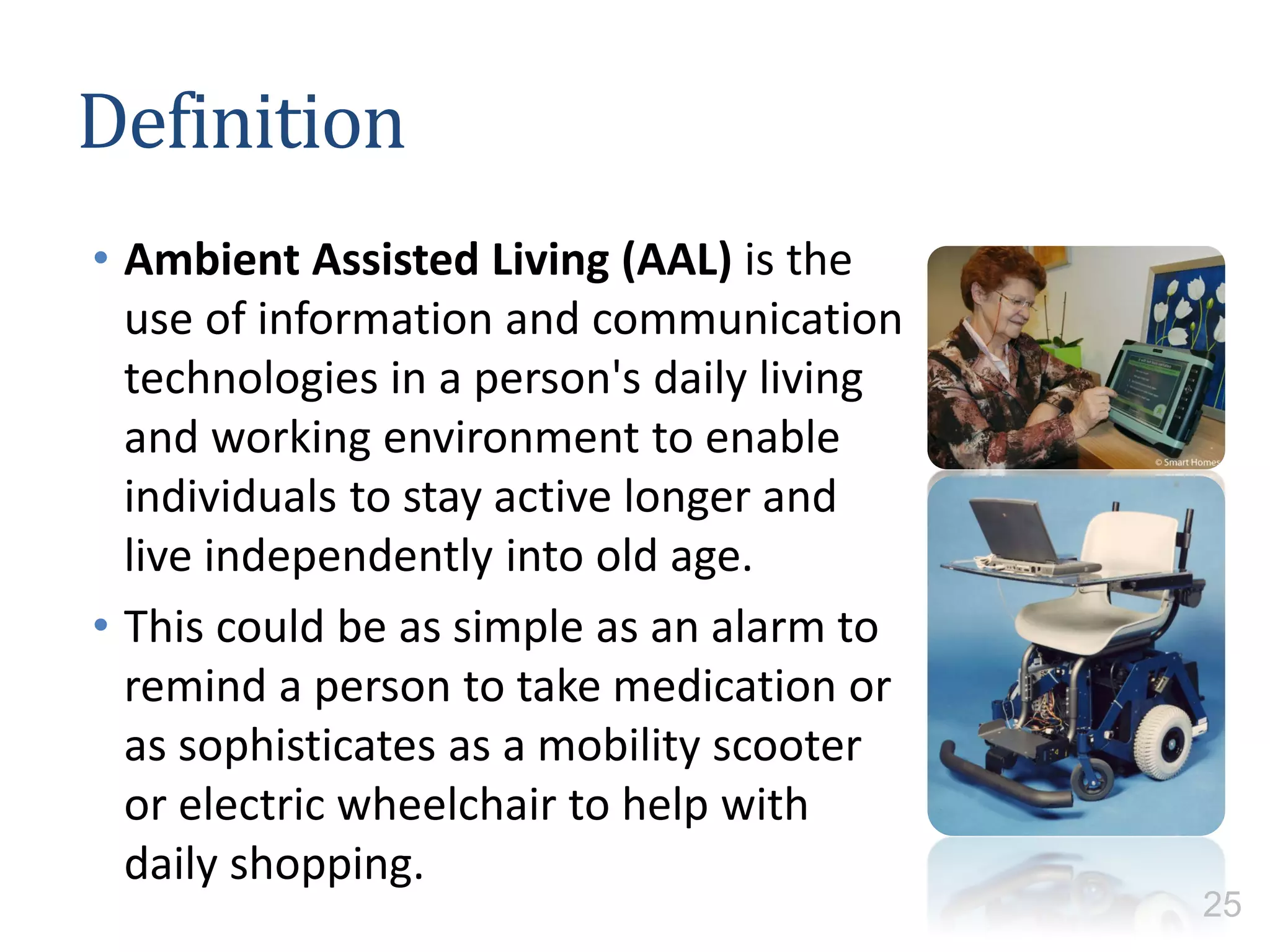 Definition
• Ambient Assisted Living (AAL) is the
use of information and communication
technologies in a person's daily living
and working environment to enable
individuals to stay active longer and
live independently into old age.
• This could be as simple as an alarm to
remind a person to take medication or
as sophisticates as a mobility scooter
or electric wheelchair to help with
daily shopping.
25
 