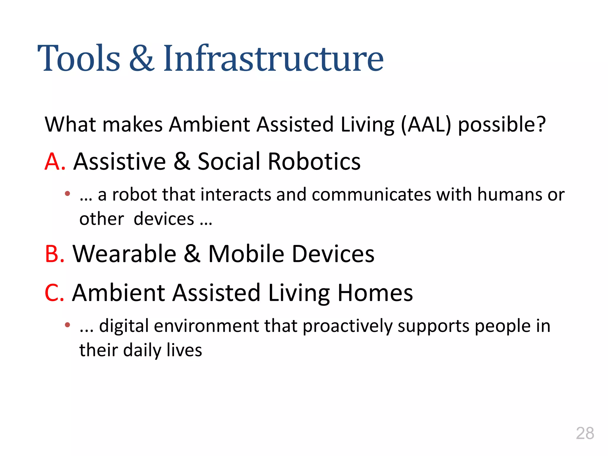Tools & Infrastructure
What makes Ambient Assisted Living (AAL) possible?
A. Assistive & Social Robotics
• … a robot that interacts and communicates with humans or
other devices …
B. Wearable & Mobile Devices
C. Ambient Assisted Living Homes
• ... digital environment that proactively supports people in
their daily lives
28
 