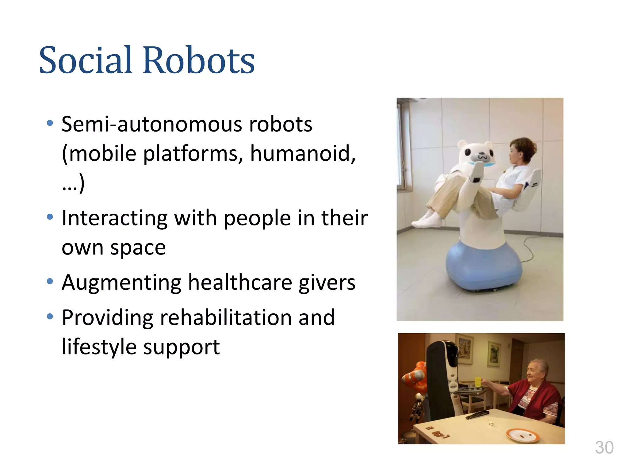 Social Robots
• Semi-autonomous robots
(mobile platforms, humanoid,
…)
• Interacting with people in their
own space
• Augmenting healthcare givers
• Providing rehabilitation and
lifestyle support
30
 
