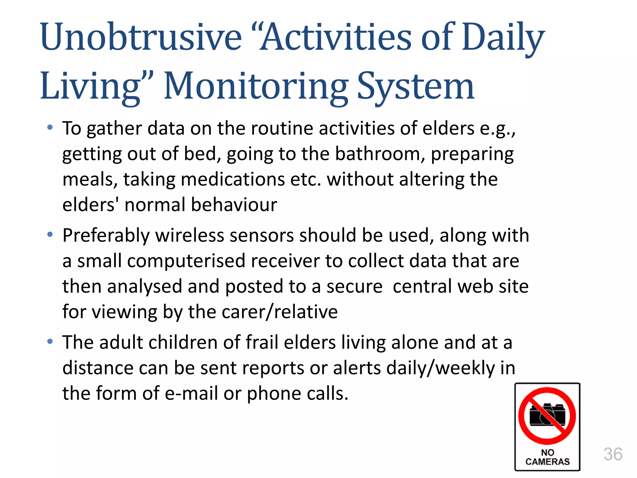 Unobtrusive “Activities of Daily
Living” Monitoring System
• To gather data on the routine activities of elders e.g.,
getting out of bed, going to the bathroom, preparing
meals, taking medications etc. without altering the
elders' normal behaviour
• Preferably wireless sensors should be used, along with
a small computerised receiver to collect data that are
then analysed and posted to a secure central web site
for viewing by the carer/relative
• The adult children of frail elders living alone and at a
distance can be sent reports or alerts daily/weekly in
the form of e-mail or phone calls.
36
 