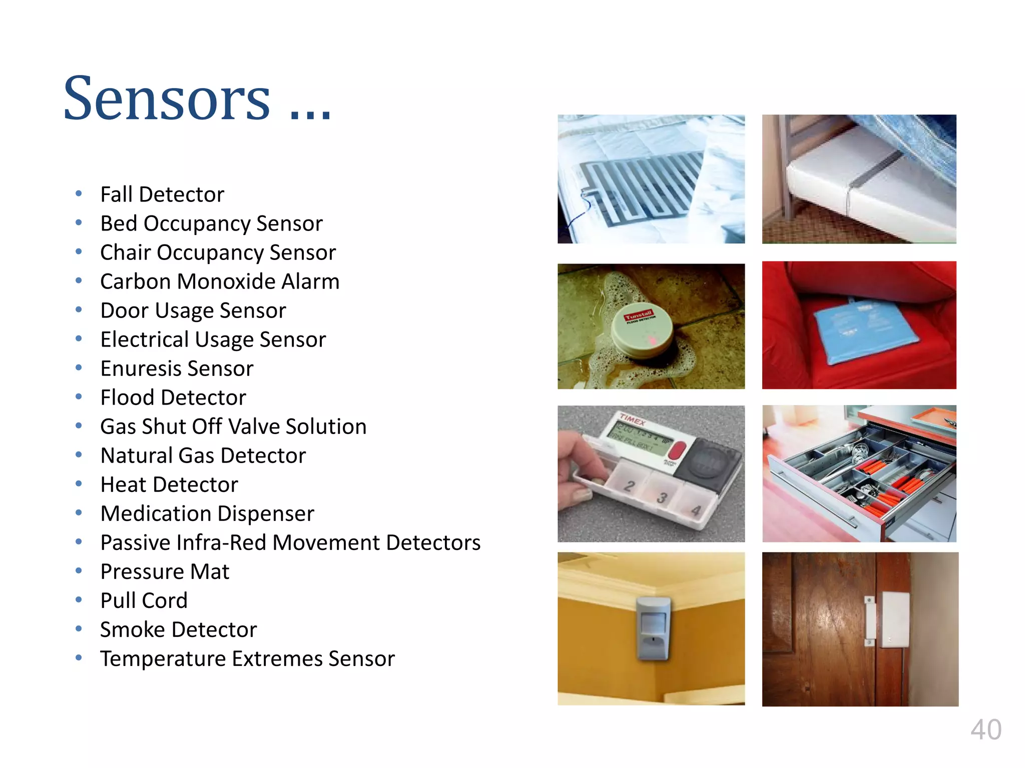 Sensors …
• Fall Detector
• Bed Occupancy Sensor
• Chair Occupancy Sensor
• Carbon Monoxide Alarm
• Door Usage Sensor
• Electrical Usage Sensor
• Enuresis Sensor
• Flood Detector
• Gas Shut Off Valve Solution
• Natural Gas Detector
• Heat Detector
• Medication Dispenser
• Passive Infra-Red Movement Detectors
• Pressure Mat
• Pull Cord
• Smoke Detector
• Temperature Extremes Sensor
40
 