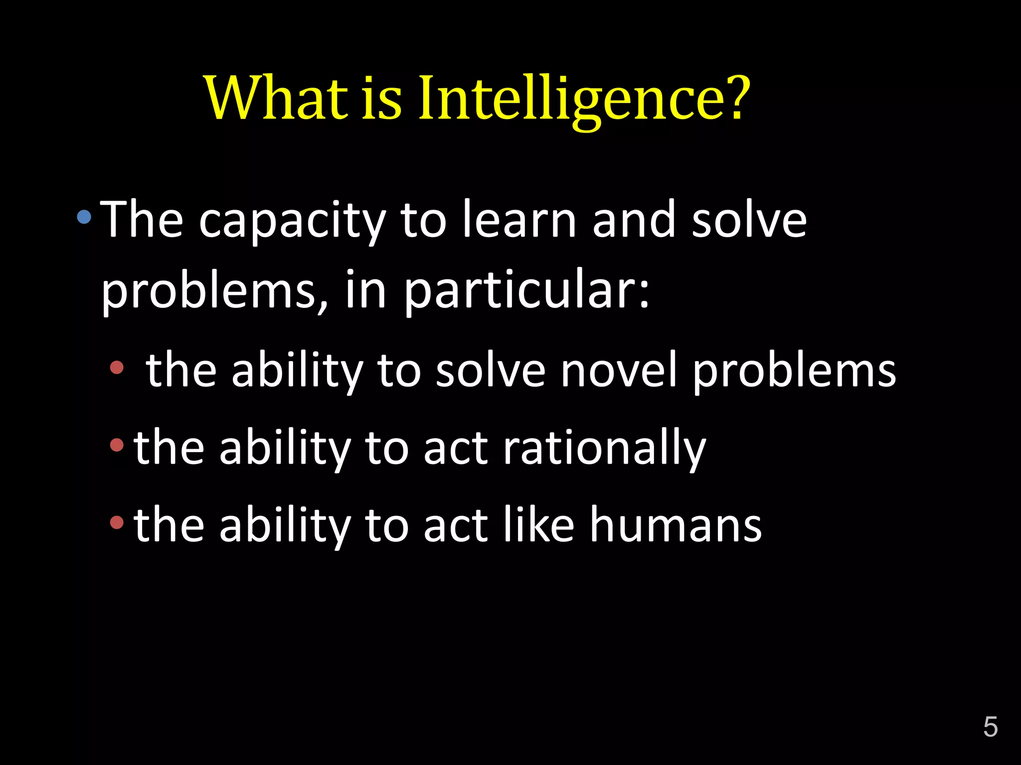 What is Intelligence?
•The capacity to learn and solve
problems, in particular:
• the ability to solve novel problems
•the ability to act rationally
•the ability to act like humans
5
 