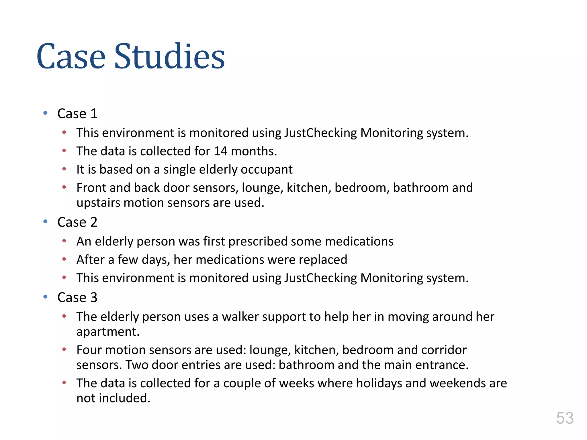 Case Studies
• Case 1
• This environment is monitored using JustChecking Monitoring system.
• The data is collected for 14 months.
• It is based on a single elderly occupant
• Front and back door sensors, lounge, kitchen, bedroom, bathroom and
upstairs motion sensors are used.
• Case 2
• An elderly person was first prescribed some medications
• After a few days, her medications were replaced
• This environment is monitored using JustChecking Monitoring system.
• Case 3
• The elderly person uses a walker support to help her in moving around her
apartment.
• Four motion sensors are used: lounge, kitchen, bedroom and corridor
sensors. Two door entries are used: bathroom and the main entrance.
• The data is collected for a couple of weeks where holidays and weekends are
not included.
53
 