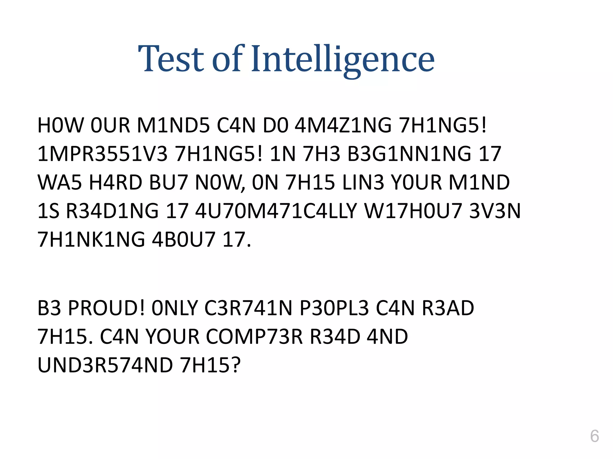 Test of Intelligence
H0W 0UR M1ND5 C4N D0 4M4Z1NG 7H1NG5!
1MPR3551V3 7H1NG5! 1N 7H3 B3G1NN1NG 17
WA5 H4RD BU7 N0W, 0N 7H15 LIN3 Y0UR M1ND
1S R34D1NG 17 4U70M471C4LLY W17H0U7 3V3N
7H1NK1NG 4B0U7 17.
B3 PROUD! 0NLY C3R741N P30PL3 C4N R3AD
7H15. C4N YOUR COMP73R R34D 4ND
UND3R574ND 7H15?
6
 