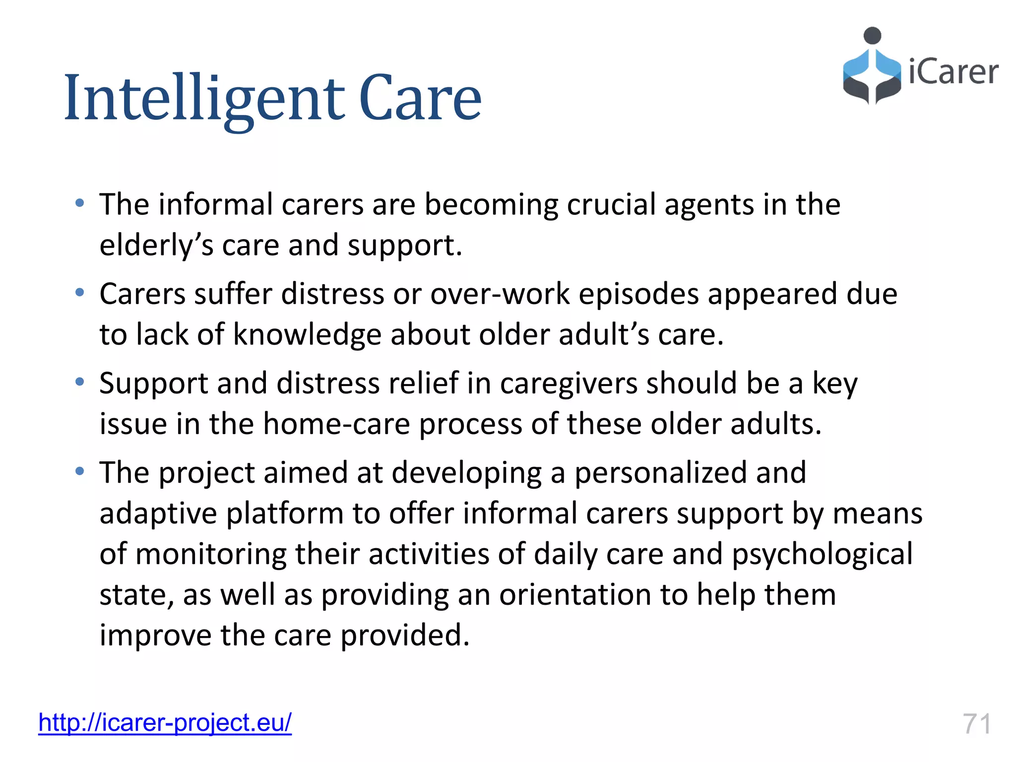 Intelligent Care
• The informal carers are becoming crucial agents in the
elderly’s care and support.
• Carers suffer distress or over-work episodes appeared due
to lack of knowledge about older adult’s care.
• Support and distress relief in caregivers should be a key
issue in the home-care process of these older adults.
• The project aimed at developing a personalized and
adaptive platform to offer informal carers support by means
of monitoring their activities of daily care and psychological
state, as well as providing an orientation to help them
improve the care provided.
http://icarer-project.eu/ 71
 