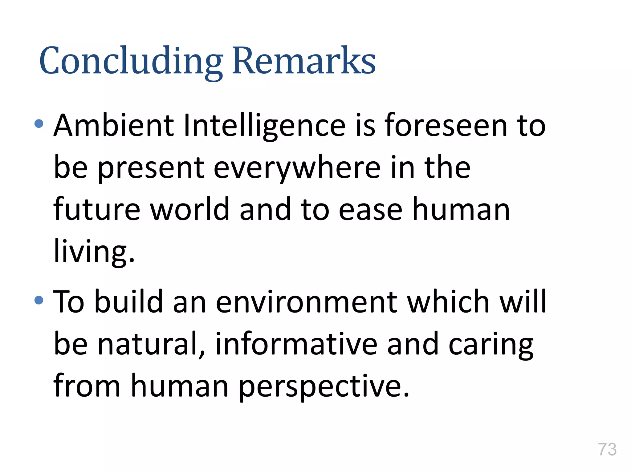 Concluding Remarks
• Ambient Intelligence is foreseen to
be present everywhere in the
future world and to ease human
living.
• To build an environment which will
be natural, informative and caring
from human perspective.
73
 