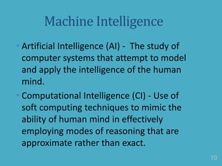 Machine Intelligence
• Artificial Intelligence (AI) - The study of
computer systems that attempt to model
and apply the intelligence of the human
mind.
• Computational Intelligence (CI) - Use of
soft computing techniques to mimic the
ability of human mind in effectively
employing modes of reasoning that are
approximate rather than exact.
10
 