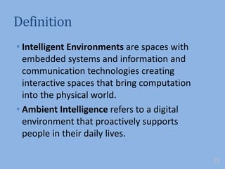 Definition
• Intelligent Environments are spaces with
embedded systems and information and
communication technologies creating
interactive spaces that bring computation
into the physical world.
• Ambient Intelligence refers to a digital
environment that proactively supports
people in their daily lives.
22
 