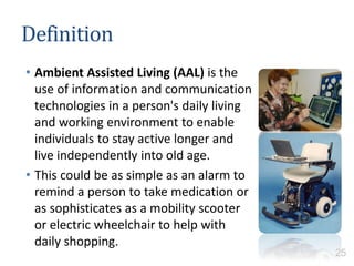 Definition
• Ambient Assisted Living (AAL) is the
use of information and communication
technologies in a person's daily living
and working environment to enable
individuals to stay active longer and
live independently into old age.
• This could be as simple as an alarm to
remind a person to take medication or
as sophisticates as a mobility scooter
or electric wheelchair to help with
daily shopping.
25
 