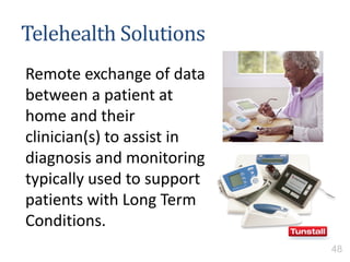 Telehealth Solutions
Remote exchange of data
between a patient at
home and their
clinician(s) to assist in
diagnosis and monitoring
typically used to support
patients with Long Term
Conditions.
48
 