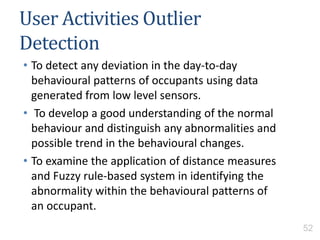 User Activities Outlier
Detection
• To detect any deviation in the day-to-day
behavioural patterns of occupants using data
generated from low level sensors.
• To develop a good understanding of the normal
behaviour and distinguish any abnormalities and
possible trend in the behavioural changes.
• To examine the application of distance measures
and Fuzzy rule-based system in identifying the
abnormality within the behavioural patterns of
an occupant.
52
 