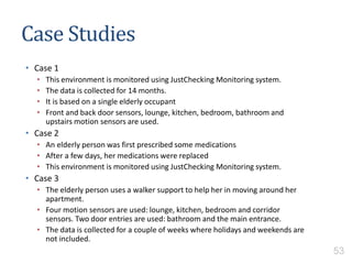 Case Studies
• Case 1
• This environment is monitored using JustChecking Monitoring system.
• The data is collected for 14 months.
• It is based on a single elderly occupant
• Front and back door sensors, lounge, kitchen, bedroom, bathroom and
upstairs motion sensors are used.
• Case 2
• An elderly person was first prescribed some medications
• After a few days, her medications were replaced
• This environment is monitored using JustChecking Monitoring system.
• Case 3
• The elderly person uses a walker support to help her in moving around her
apartment.
• Four motion sensors are used: lounge, kitchen, bedroom and corridor
sensors. Two door entries are used: bathroom and the main entrance.
• The data is collected for a couple of weeks where holidays and weekends are
not included.
53
 