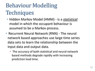 Behaviour Modelling
Techniques
• Hidden Markov Model (HMM) - is a statistical
model in which the occupant behaviour is
assumed to be a Markov process.
• Recurrent Neural Network (RNN) - The neural
network based approaches use large time series
data sets to learn the relationship between the
input data and output data.
• The accuracy of both statistical and neural network
based methods degrade rapidly with increasing
prediction lead time.
59
 