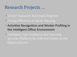 Research Projects …
• School Transport Automatic Register
• Energy Efficiency in Social Housing
• Activities Recognition and Worker Profiling in
the Intelligent Office Environment
• Intelligent Care Guidance and Learning
Services Platform for Informal Carers of the
Elderly (iCarer)
 